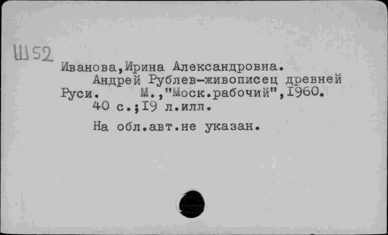 ﻿Ш52
Иванова,Ирина Александровна.
Андрей Рублев-живописец древней Руси.	М.,“Моск.рабочий”,I960.
40 с.J19 л.илл.
На обл.авт.не указан.